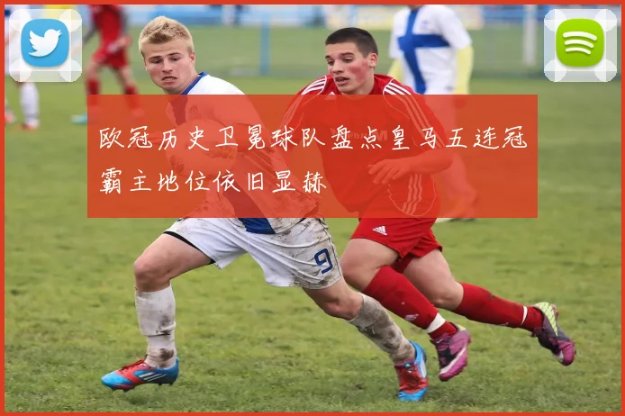 欧冠历史卫冕球队盘点皇马五连冠霸主地位依旧显赫