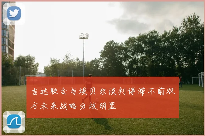 吉达联合与埃贝尔谈判停滞不前双方未来战略分歧明显